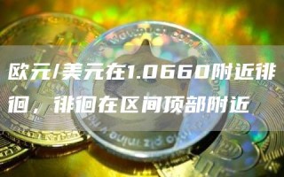 欧元/美元在1.0660附近徘徊，徘徊在区间顶部附近