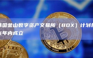 韩国釜山数字资产交易所（BDX）计划将在年内成立