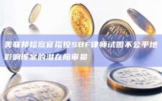 美联邦检察官指控SBF律师试图不公平地影响该案的潜在陪审员