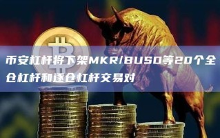 币安杠杆将下架MKR/BUSD等20个全仓杠杆和逐仓杠杆交易对