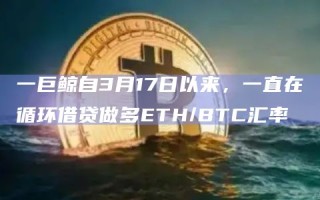 一巨鲸自3月17日以来，一直在循环借贷做多ETH/BTC汇率