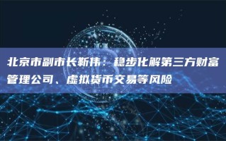 北京市副市长靳伟：稳步化解第三方财富管理公司、虚拟货币交易等风险