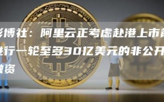 彭博社：阿里云正考虑赴港上市前进行一轮至多30亿美元的非公开融资