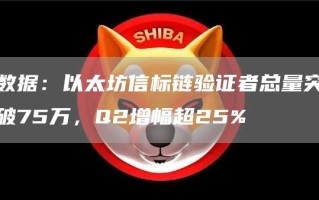 数据：以太坊信标链验证者总量突破75万，Q2增幅超25%