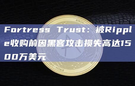 Fortress Trust：被Ripple收购前因黑客攻击损失高达1500万美元-第1张图片-旋风百科