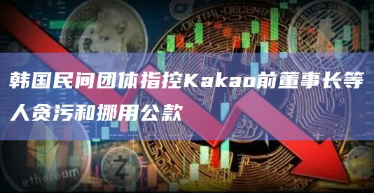 韩国民间团体指控Kakao前董事长等人贪污和挪用公款-第1张图片-旋风百科