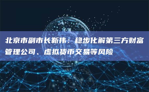 北京市副市长靳伟：稳步化解第三方财富管理公司、虚拟货币交易等风险-第1张图片-旋风百科