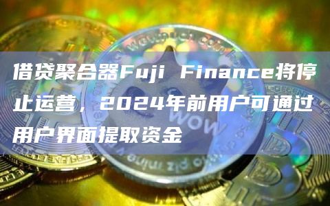 借贷聚合器Fuji Finance将停止运营 2024年前用户可通过用户界面提取资金-第1张图片-旋风百科