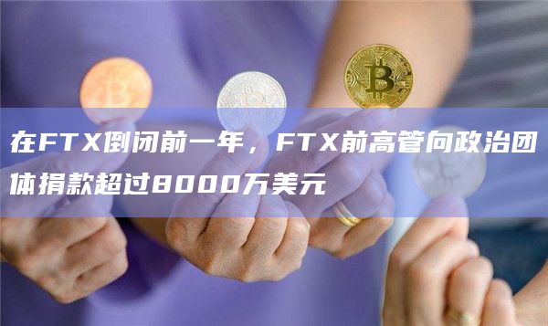 在FTX倒闭前一年，FTX前高管向政治团体捐款超过8000万美元-第1张图片-旋风百科