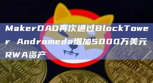 MakerDAO再次通过BlockTower Andromeda增加5000万美元RWA资产-第1张图片-旋风百科